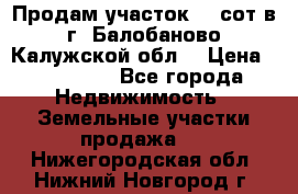 Продам участок 12 сот в г. Балобаново Калужской обл. › Цена ­ 850 000 - Все города Недвижимость » Земельные участки продажа   . Нижегородская обл.,Нижний Новгород г.